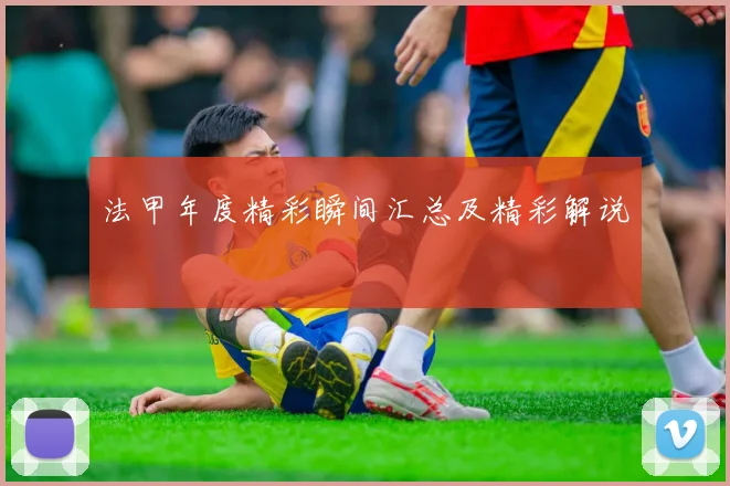 法甲年度精彩瞬间汇总及精彩解说