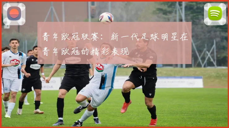 青年欧冠联赛：新一代足球明星在青年欧冠的精彩表现