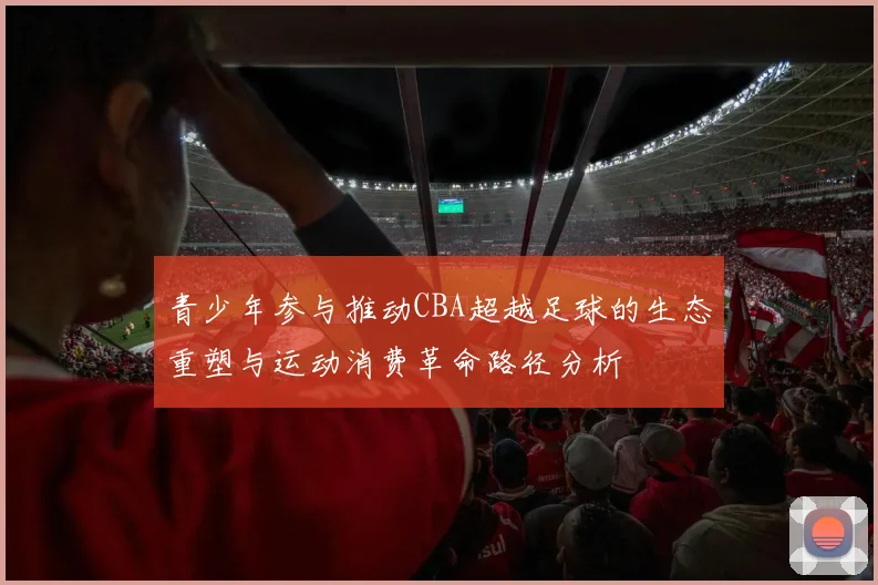 青少年参与推动CBA超越足球的生态重塑与运动消费革命路径分析