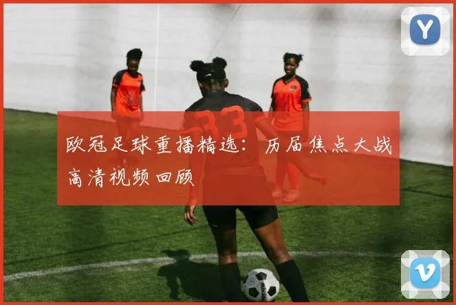 欧冠足球重播精选：历届焦点大战高清视频回顾