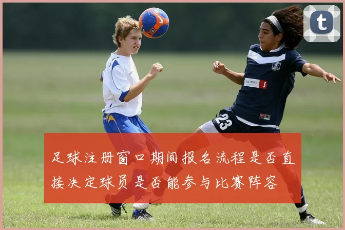 足球注册窗口期间报名流程是否直接决定球员是否能参与比赛阵容